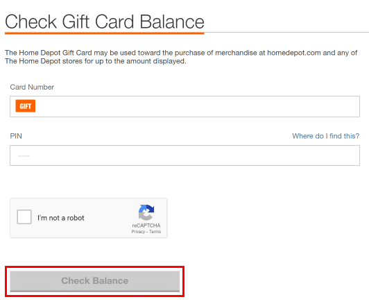 Enter your Gift card number and pin then click on the Check Balance button to check your Home Depot Gift card balance.