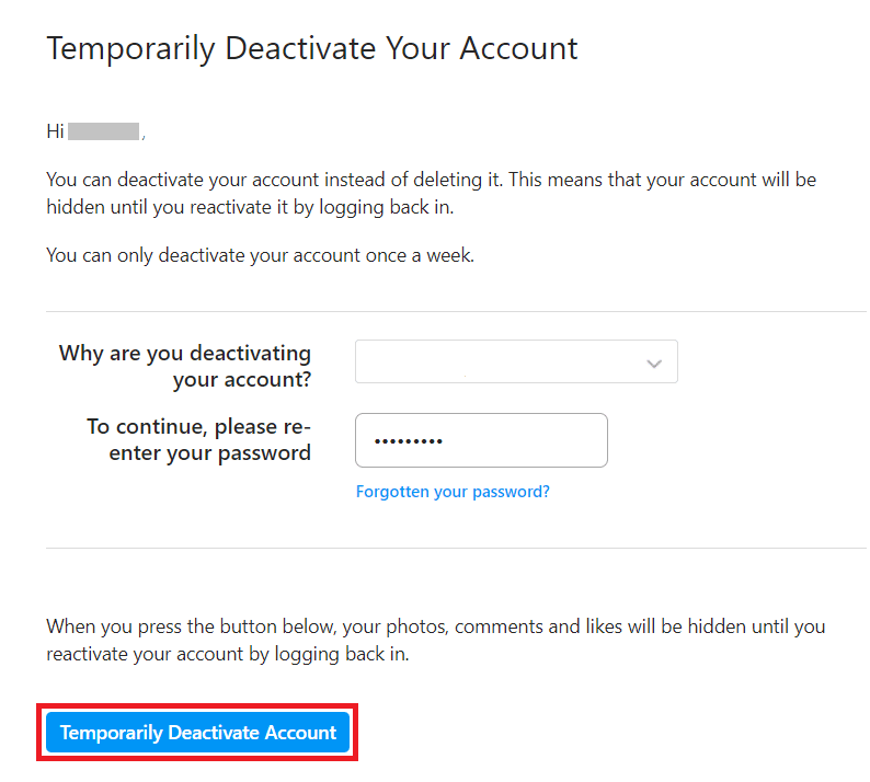 Select the reason why you are deactivating your account and then re-enter your password. Next, click on the Temporarily Deactivate Account button. | What Happens When You Deactivate Instagram?